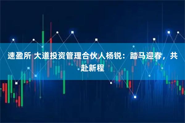速盈所 大道投资管理合伙人杨锐：踏马迎春，共赴新程