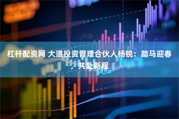 杠杆配资网 大道投资管理合伙人杨锐：踏马迎春，共赴新程