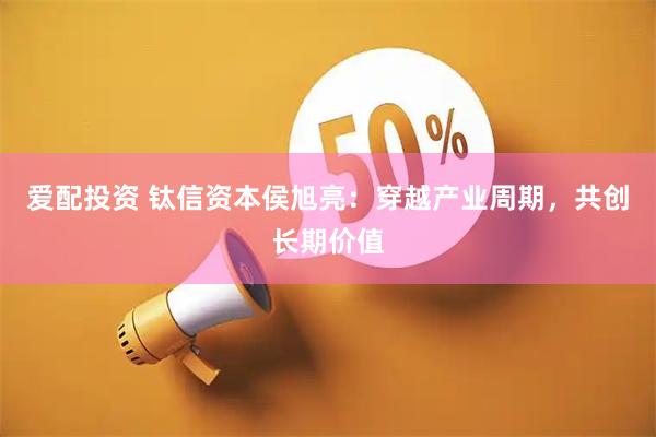 爱配投资 钛信资本侯旭亮：穿越产业周期，共创长期价值