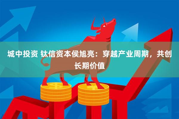城中投资 钛信资本侯旭亮：穿越产业周期，共创长期价值