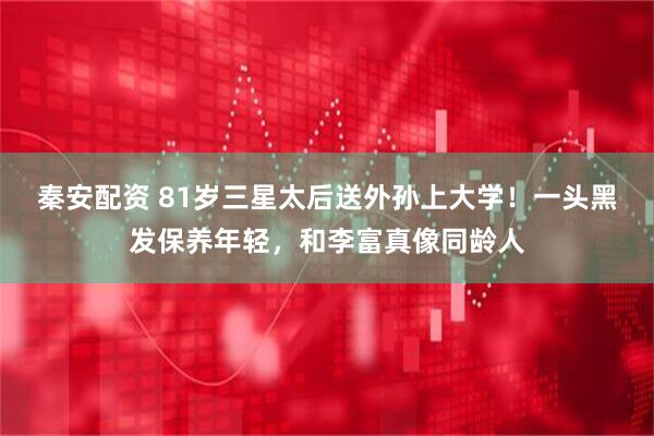 秦安配资 81岁三星太后送外孙上大学！一头黑发保养年轻，和李富真像同龄人