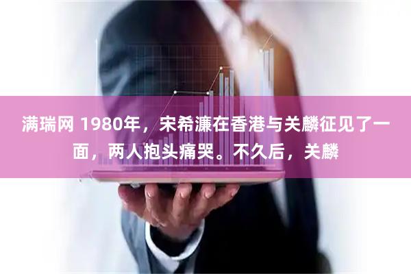 满瑞网 1980年，宋希濂在香港与关麟征见了一面，两人抱头痛哭。不久后，关麟
