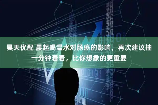 昊天优配 晨起喝温水对肠癌的影响，再次建议抽一分钟看看，比你想象的更重要