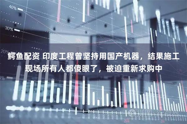 鳄鱼配资 印度工程曾坚持用国产机器，结果施工现场所有人都傻眼了，被迫重新求购中