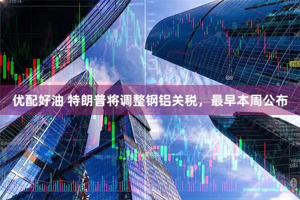 优配好油 特朗普将调整钢铝关税，最早本周公布