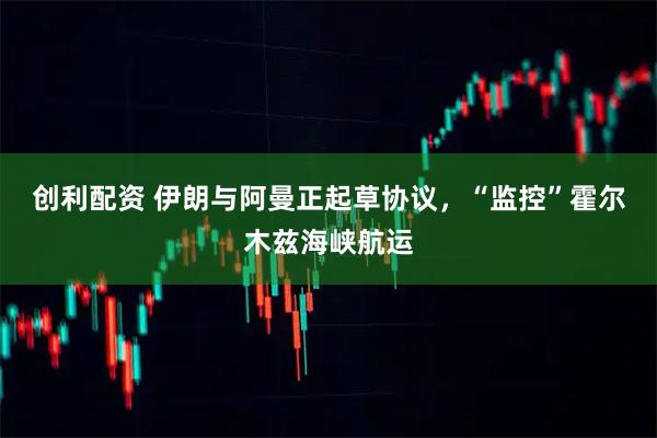 创利配资 伊朗与阿曼正起草协议，“监控”霍尔木兹海峡航运