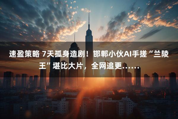 速盈策略 7天孤身造剧！邯郸小伙AI手搓“兰陵王”堪比大片，全网追更……