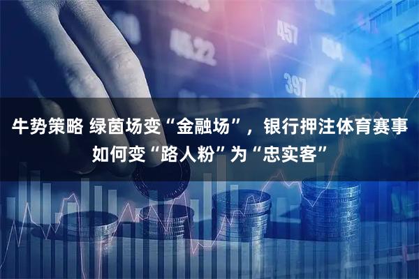 牛势策略 绿茵场变“金融场”，银行押注体育赛事如何变“路人粉”为“忠实客”