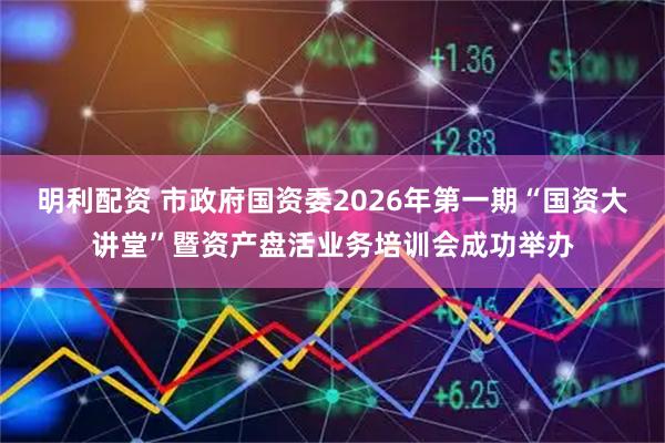 明利配资 市政府国资委2026年第一期“国资大讲堂”暨资产盘活业务培训会成功举办