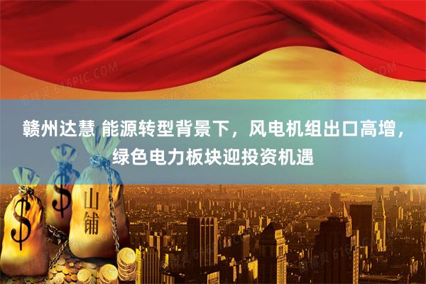 赣州达慧 能源转型背景下，风电机组出口高增，绿色电力板块迎投资机遇