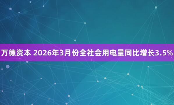 万德资本 2026年3月份全社会用电量同比增长3.5%