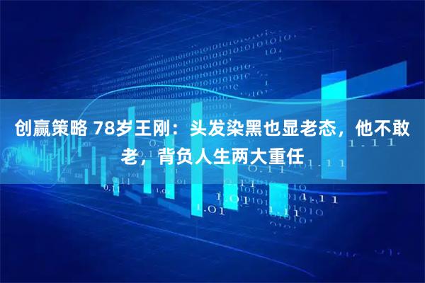 创赢策略 78岁王刚：头发染黑也显老态，他不敢老，背负人生两大重任