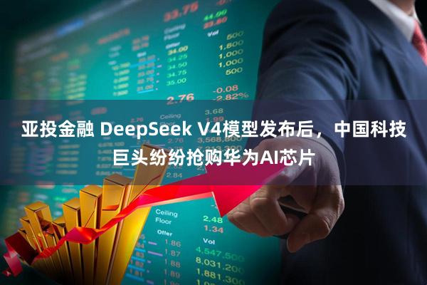亚投金融 DeepSeek V4模型发布后，中国科技巨头纷纷抢购华为AI芯片