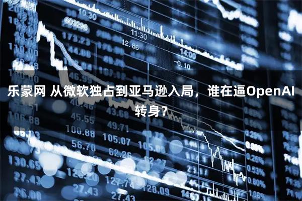 乐蒙网 从微软独占到亚马逊入局，谁在逼OpenAI转身？