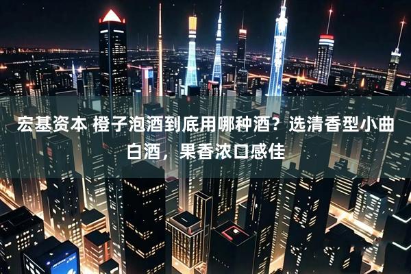 宏基资本 橙子泡酒到底用哪种酒?选清香型小曲白酒,果香浓口感佳