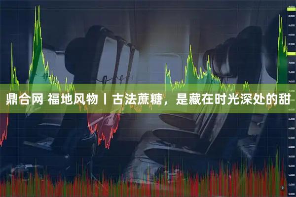 鼎合网 福地风物丨古法蔗糖，是藏在时光深处的甜