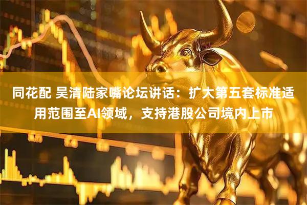 同花配 吴清陆家嘴论坛讲话：扩大第五套标准适用范围至AI领域，支持港股公司境内上市