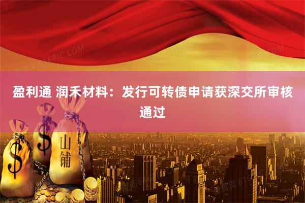 盈利通 润禾材料：发行可转债申请获深交所审核通过