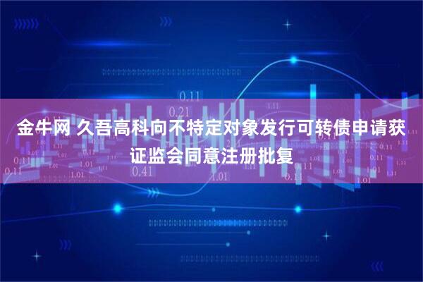 金牛网 久吾高科向不特定对象发行可转债申请获证监会同意注册批复