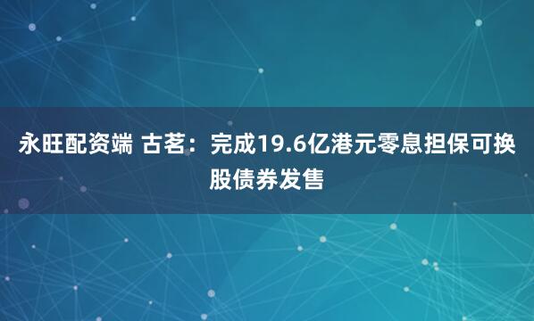 永旺配资端 古茗：完成19.6亿港元零息担保可换股债券发售
