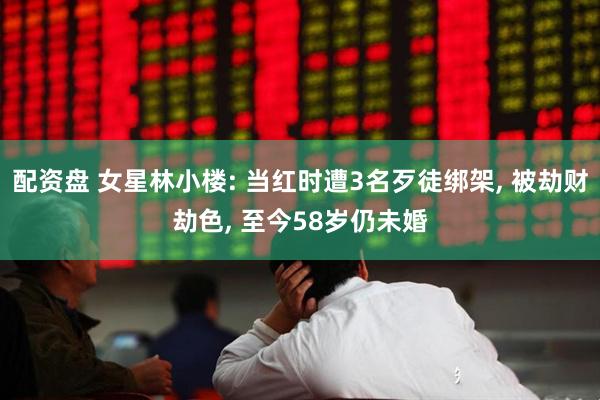 配资盘 女星林小楼: 当红时遭3名歹徒绑架, 被劫财劫色, 至今58岁仍未婚