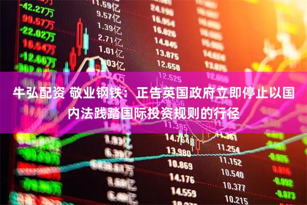 牛弘配资 敬业钢铁:正告英国政府立即停止以国内法践踏国际投资规则的行径