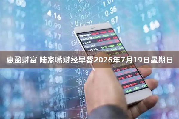 惠盈财富 陆家嘴财经早餐2026年7月19日星期日