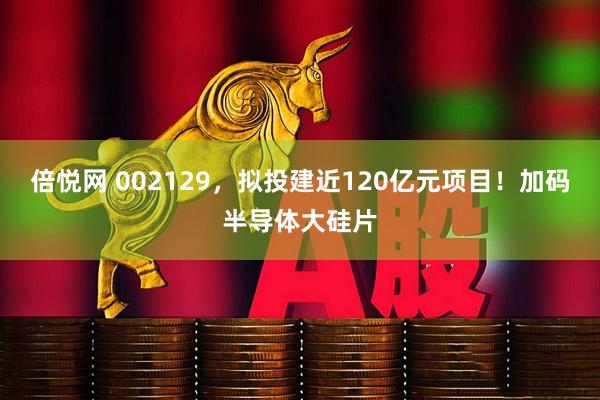 倍悦网 002129,拟投建近120亿元项目!加码半导体大硅片